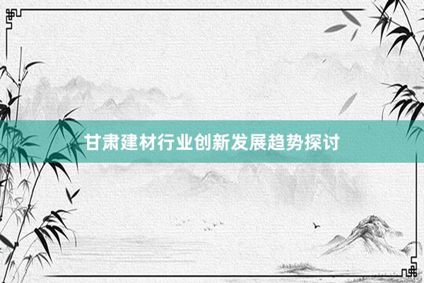 甘肃建材行业创新发展趋势探讨